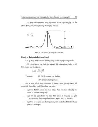 THẨM ĐỊNH PHƯƠNG PHÁP TRONG PHÂN TÍCH HÓA HỌC VÀ VI SINH VẬT 35
LOD được chấp nhận tại nồng độ mà tại đó tín hiệu lớn gấp 2-3 lần
nhiễu đường nền, thông thường thường lấy S/N =3
Hình 7: Xác định LOD bằng cách tính S/N
Dựa trên đường chuẩn (tham khảo)
Chỉ áp dụng được cho các phương pháp có xây dựng đường chuẩn.
LOD có thể được xác định dựa vào độ dốc của đường chuẩn và độ
lệch chuẩn của tín hiệu đo.
a
SD3,3
LOD
×
=
Trong đó: SD: Độ lệch chuẩn của tín hiệu
a: Độ dốc của đường chuẩn
Giá trị a có thể dễ dàng tính được từ đường chuẩn, giá trị SD có thể
được tính theo nhiều cách khác nhau, bao gồm:
- Dựa trên độ lệch chuẩn của mẫu trắng: Phân tích mẫu trắng lặp lại
10 lần và tính SD tương ứng;
- Dựa trên độ lệch chuẩn của mẫu thêm chuẩn ở nồng độ nhỏ gần
LOD, lặp lại 10 lần (xem phần kiểm tra ở phía trên) và tính SD;
- Dựa trên hệ số chặn của đường chuẩn, làm nhiều lần để tính SD của
giá trị b (intercept);
 