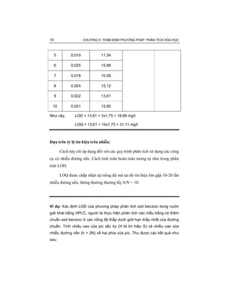 38 CHƯƠNG II: THẨM ĐỊNH PHƯƠNG PHÁP PHÂN TÍCH HÓA HỌC
5 0,019 11,34
6 0,025 15,88
7 0,018 10,58
8 0,024 15,12
9 0,022 13,61
10 0,021 12,85
Như vậy, LOD = 13,61 + 3x1,75 = 18,86 mg/l
LOQ = 13,61 + 10x1,75 = 31,11 mg/l
Dựa trên tỷ lệ tín hiệu trên nhiễu:
Cách này chỉ áp dụng đối với các quy trình phân tích sử dụng các công
cụ có nhiễu đường nền. Cách tính toán hoàn toàn tương tự như trong phần
tính LOD.
LOQ được chấp nhận tại nồng độ mà tại đó tín hiệu lớn gấp 10-20 lần
nhiễu đường nền, thông thường thường lấy S/N = 10.
Ví dụ: Xác định LOD của phương pháp phân tích axit benzoic trong nước
giải khát bằng HPLC, người ta thực hiện phân tích các mẫu trắng có thêm
chuẩn axit benzoic ở các nồng độ thấp dưới giới hạn thấp nhất của đường
chuẩn. Tính chiều cao của pic sắc ký (H là tín hiệu S) và chiều cao của
nhiễu đường nền (h = 2N) về hai phía của píc. Thu được các kết quả như
sau:
 
