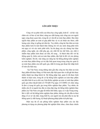 LỜI GIỚI THIỆU
Cùng với sự phát triển của khoa học công nghệ, kinh tế - xã hội việc
chăm sóc và bảo vệ sức khoẻ, nâng cao chất lượng cuộc sống của con người
ngày càng được quan tâm, trong đó có vấn đề an toàn thực phẩm. Bảo đảm
nguồn thực phẩm an toàn sẽ góp phần bảo vệ và cải thiện sức khoẻ, chất
lượng cuộc sống và giống nòi dân tộc. Tuy nhiên, công tác bảo đảm an toàn
thực phẩm luôn là một thách thức không chỉ với các nước đang phát triển
mà ngay cả với các nước phát triển. Sự đa dạng của các chủng loại thực
phẩm, công nghệ, các chất phụ gia, các chất hỗ trợ chế biến, các chất ô
nhiễm thực phẩm luôn được cải tiến, bổ sung… là thách thức đối với hệ
thống quản lý, kiểm soát an toàn thực phẩm, đặc biệt là đối với các phòng
kiểm nghiệm. Do đó, việc nâng cao năng lực hệ thống phòng kiểm nghiệm
an toàn thực phẩm đóng vai trò đặc biệt quan trọng trong công tác quản lý
an toàn thực phẩm của mỗi quốc gia, nhất là trong giai đoạn hội nhập kinh
tế toàn cầu hiện nay.
Tại Việt Nam, trong những năm gần đây công tác bảo đảm an toàn
thực phẩm đã được Đảng và Nhà nước đặc biệt quan tâm và đã gặt hái được
nhiều thành tựu đáng khích lệ. Hệ thống pháp luật, quản lý đã được hình
thành và kiện toàn, trong đó có hệ thống kiểm nghiệm an toàn thực phẩm
mà điển hình là sự ra đời của Viện Kiểm nghiệm an toàn vệ sinh thực phẩm
quốc gia (theo Quyết định số 376/QĐ-TTg ngày 23/3/2009) với chức năng
là đơn vị trọng tài quốc gia trong kiểm nghiệm thực phẩm. Tuy nhiên, do
nhiều yếu tố và nguồn lực đầu tư chưa đáp ứng, hệ thống kiểm nghiệm thực
phẩm của Việt Nam còn gặp rất nhiều khó khăn, ngay cả ở cấp Trung ương.
Bởi vì đối với hệ thống kiểm nghiệm thực phẩm, không chỉ cần đầu tư thoả
đáng về cơ sở vật chất, trang thiết bị, con người mà cần phải đầu tư các hệ
thống quản lý chất lượng, kỹ thuật (phương pháp) phân tích phù hợp.
Hiện nay đa số các phòng kiểm nghiệm thực phẩm của các địa
phương sử dụng các phương pháp thử nghiệm khác nhau, chưa được chuẩn
 