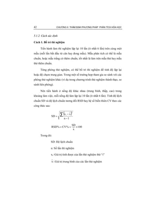 42 CHƯƠNG II: THẨM ĐỊNH PHƯƠNG PHÁP PHÂN TÍCH HÓA HỌC
5.1.2. Cách xác định
Cách 1. Bố trí thí nghiệm
Tiến hành làm thí nghiệm lặp lại 10 lần (ít nhất 6 lần) trên cùng một
mẫu (mỗi lần bắt đầu từ cân hay đong mẫu). Mẫu phân tích có thể là mẫu
chuẩn, hoặc mẫu trắng có thêm chuẩn, tốt nhất là làm trên mẫu thử hay mẫu
thử thêm chuẩn.
Từng phòng thử nghiệm, có thể bố trí thí nghiệm để tính độ lặp lại
hoặc độ chụm trung gian. Trong một số trường hợp tham gia so sánh với các
phòng thử nghiệm khác (ví dụ trong chương trình thử nghiệm thành thạo, so
sánh liên phòng).
Nên tiến hành ở nồng độ khác nhau (trung bình, thấp, cao) trong
khoảng làm việc, mỗi nồng độ làm lặp lại 10 lần (ít nhất 6 lần). Tính độ lệch
chuẩn SD và độ lệch chuẩn tương đối RSD hay hệ số biến thiên CV theo các
công thức sau:
( )
1n
xx
SD
2
i
−
−
= ∑
100
x
SD
%CV%RSD ×==
Trong đó:
SD: Độ lệch chuẩn
n: Số lần thí nghiệm
xi: Giá trị tính được của lần thử nghiệm thứ “i”
x : Giá trị trung bình của các lần thử nghiệm
 
