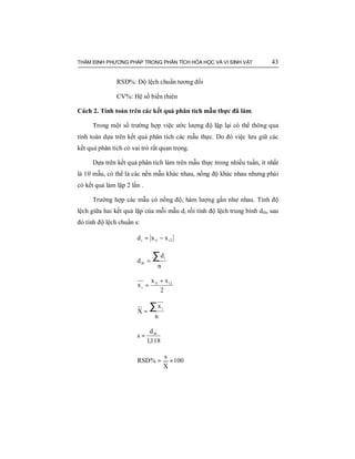 THẨM ĐỊNH PHƯƠNG PHÁP TRONG PHÂN TÍCH HÓA HỌC VÀ VI SINH VẬT 43
RSD%: Độ lệch chuẩn tương đối
CV%: Hệ số biến thiên
Cách 2. Tính toán trên các kết quả phân tích mẫu thực đã làm.
Trong một số trường hợp việc ước lượng độ lặp lại có thể thông qua
tính toán dựa trên kết quả phân tích các mẫu thực. Do đó việc lưu giữ các
kết quả phân tích có vai trò rất quan trọng.
Dựa trên kết quả phân tích làm trên mẫu thực trong nhiều tuần, ít nhất
là 10 mẫu, có thể là các nền mẫu khác nhau, nồng độ khác nhau nhưng phải
có kết quả làm lặp 2 lần .
Trường hợp các mẫu có nồng độ, hàm lượng gần như nhau. Tính độ
lệch giữa hai kết quả lặp của mỗi mẫu di rồi tính độ lệch trung bình dtb, sau
đó tính độ lệch chuẩn s:
2i1ii xxd −=
n
d
d
i
tb
∑=
2
xx
x 2i1i
i
+
=
n
x
X
i∑=
118,1
d
s tb
=
100
X
s
%RSD ×=
 