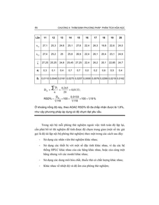 46 CHƯƠNG II: THẨM ĐỊNH PHƯƠNG PHÁP PHÂN TÍCH HÓA HỌC
Lần 11 12 13 14 15 16 17 18 19 20
1ix 27,1 25,3 24,6 25,1 27,6 22,4 26,3 19,8 22,6 24,5
2ix 27,4 25,2 25 25,8 26,9 22,4 26,1 20,4 23,1 24,9
x 27,25 25,25 24,8 25,45 27,25 22,4 26,2 20,1 22,85 24,7
di 0,3 0,1 0,4 0,7 0,7 0,0 0,2 0,6 0,5 0,4
Di 0,0110 0,0040 0,0161 0,0275 0,0257 0,0000 0,0076 0,0299 0,0219 0,0162
0133,0
20
265,0
n
D
D
i
tb ===
∑ ;
= × = × =tbD 0,0133
RSD% 100 100 1,19
1,118 1,118
%
Ở khoảng nồng độ này, theo AOAC RSD% tối đa chấp nhận được là 1,8%,
như vậy phương pháp áp dụng có độ chụm đạt yêu cầu.
Trong nội bộ mỗi phòng thử nghiệm ngoài việc tính toán độ lặp lại,
cần phải bố trí thí nghiệm để tính được độ chụm trung gian (một số tác giả
gọi là độ tái lập nội bộ phòng thử nghiệm) theo một trong các cách sau đây:
- Sử dụng các nhân viên thử nghiệm khác nhau;
- Sử dụng các thiết bị với một số đặc tính khác nhau, ví dụ các hệ
thống HPLC khác nhau của các hãng khác nhau, hoặc của cùng một
hãng nhưng với các model khác nhau;
- Sử dụng các dung môi hóa chất, thuốc thử có chất lượng khác nhau;
- Khác nhau về nhiệt độ và độ ẩm của phòng thử nghiệm;
 
