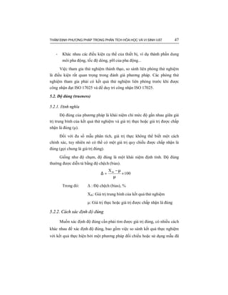 THẨM ĐỊNH PHƯƠNG PHÁP TRONG PHÂN TÍCH HÓA HỌC VÀ VI SINH VẬT 47
- Khác nhau các điều kiện cụ thể của thiết bị, ví dụ thành phần dung
môi pha động, tốc độ dòng, pH của pha động...
Việc tham gia thử nghiệm thành thạo, so sánh liên phòng thử nghiệm
là điều kiện rất quan trọng trong đánh giá phương pháp. Các phòng thử
nghiệm tham gia phải có kết quả thử nghiệm liên phòng trước khi được
công nhận đạt ISO 17025 và để duy trì công nhận ISO 17025.
5.2. Độ đúng (trueness)
5.2.1. Định nghĩa
Độ đúng của phương pháp là khái niệm chỉ mức độ gần nhau giữa giá
trị trung bình của kết quả thử nghiệm và giá trị thực hoặc giá trị được chấp
nhận là đúng (μ).
Đối với đa số mẫu phân tích, giá trị thực không thể biết một cách
chính xác, tuy nhiên nó có thể có một giá trị quy chiếu được chấp nhận là
đúng (gọi chung là giá trị đúng).
Giống như độ chụm, độ đúng là một khái niệm định tính. Độ đúng
thường được diễn tả bằng độ chệch (bias).
100
Xtb
×
µ
µ−
=∆
Trong đó: Δ : Độ chệch (bias), %
Xtb: Giá trị trung bình của kết quả thử nghiệm
μ: Giá trị thực hoặc giá trị được chấp nhận là đúng
5.2.2. Cách xác định độ đúng
Muốn xác định độ đúng cần phải tìm được giá trị đúng, có nhiều cách
khác nhau để xác định độ đúng, bao gồm việc so sánh kết quả thực nghiệm
với kết quả thực hiện bởi một phương pháp đối chiếu hoặc sử dụng mẫu đã
 