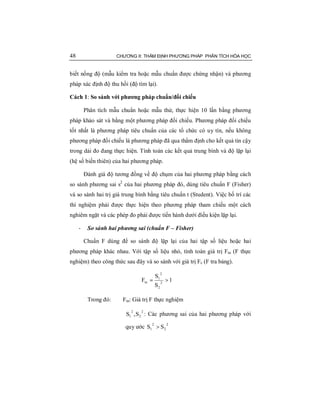 48 CHƯƠNG II: THẨM ĐỊNH PHƯƠNG PHÁP PHÂN TÍCH HÓA HỌC
biết nồng độ (mẫu kiểm tra hoặc mẫu chuẩn được chứng nhận) và phương
pháp xác định độ thu hồi (độ tìm lại).
Cách 1: So sánh với phương pháp chuẩn/đối chiếu
Phân tích mẫu chuẩn hoặc mẫu thử, thực hiện 10 lần bằng phương
pháp khảo sát và bằng một phương pháp đối chiếu. Phương pháp đối chiếu
tốt nhất là phương pháp tiêu chuẩn của các tổ chức có uy tín, nếu không
phương pháp đối chiếu là phương pháp đã qua thẩm định cho kết quả tin cậy
trong dải đo đang thực hiện. Tính toán các kết quả trung bình và độ lặp lại
(hệ số biến thiên) của hai phương pháp.
Đánh giá độ tương đồng về độ chụm của hai phương pháp bằng cách
so sánh phương sai s2
của hai phương pháp đó, dùng tiêu chuẩn F (Fisher)
và so sánh hai trị giá trung bình bằng tiêu chuẩn t (Student). Việc bố trí các
thí nghiệm phải được thực hiện theo phương pháp tham chiếu một cách
nghiêm ngặt và các phép đo phải được tiến hành dưới điều kiện lặp lại.
- So sánh hai phương sai (chuẩn F – Fisher)
Chuẩn F dùng để so sánh độ lặp lại của hai tập số liệu hoặc hai
phương pháp khác nhau. Với tập số liệu nhỏ, tính toán giá trị Ftn (F thực
nghiệm) theo công thức sau đây và so sánh với giá trị Fc (F tra bảng).
1
S
S
F 2
2
2
1
tn >=
Trong đó: Ftn: Giá trị F thực nghiệm
2
2
2
1 S,S : Các phương sai của hai phương pháp với
quy ước
2
2
2
1 SS >
 