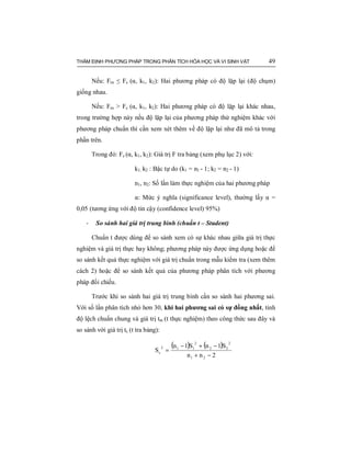 THẨM ĐỊNH PHƯƠNG PHÁP TRONG PHÂN TÍCH HÓA HỌC VÀ VI SINH VẬT 49
Nếu: Ftn ≤ Fc (α, k1, k2): Hai phương pháp có độ lặp lại (độ chụm)
giống nhau.
Nếu: Ftn > Fc (α, k1, k2): Hai phương pháp có độ lặp lại khác nhau,
trong trường hợp này nếu độ lặp lại của phương pháp thử nghiệm khác với
phương pháp chuẩn thì cần xem xét thêm về độ lặp lại như đã mô tả trong
phần trên.
Trong đó: Fc (α, k1, k2): Giá trị F tra bảng (xem phụ lục 2) với:
k1, k2 : Bậc tự do (k1 = n1 - 1; k2 = n2 - 1)
n1, n2: Số lần làm thực nghiệm của hai phương pháp
α: Mức ý nghĩa (significance level), thường lấy α =
0,05 (tương ứng với độ tin cậy (confidence level) 95%)
- So sánh hai giá trị trung bình (chuẩn t – Student)
Chuẩn t được dùng để so sánh xem có sự khác nhau giữa giá trị thực
nghiệm và giá trị thực hay không; phương pháp này được ứng dụng hoặc để
so sánh kết quả thực nghiệm với giá trị chuẩn trong mẫu kiểm tra (xem thêm
cách 2) hoặc để so sánh kết quả của phương pháp phân tích với phương
pháp đối chiếu.
Trước khi so sánh hai giá trị trung bình cần so sánh hai phương sai.
Với số lần phân tích nhỏ hơn 30, khi hai phương sai có sự đồng nhất, tính
độ lệch chuẩn chung và giá trị ttn (t thực nghiệm) theo công thức sau đây và
so sánh với giá trị tc (t tra bảng):
( ) ( )
2nn
S1nS1n
S
21
2
22
2
112
c
−+
−+−
=
 