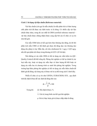 52 CHƯƠNG II: THẨM ĐỊNH PHƯƠNG PHÁP PHÂN TÍCH HÓA HỌC
Cách 2: Sử dụng vật liệu chuẩn (Reference material)
Vật liệu chuẩn (còn gọi là mẫu chuẩn) là mẫu phân tích có hàm lượng
chất phân tích đã được xác định trước và là đúng. Có nhiều cấp vật liệu
chuẩn khác nhau, trong đó cao nhất là CRM (certified reference material –
vật liệu chuẩn được chứng nhận) được cung cấp bởi các tổ chức có uy tín
trên thế giới.
Các mẫu CRM luôn có kết quả kèm theo khoảng dao động, do đó khi
phân tích mẫu CRM có thể đánh giá được độ đúng dựa vào khoảng dao
động cho phép (ví dụ: Mẫu thịt, chỉ tiêu clenbuterol là 1 ng/g ± 0,05 ng/g;
nếu kết quả phân tích được trong khoảng từ 0,95-1,05 thì đạt).
Nếu không có các mẫu CRM có thể sử dụng các mẫu kiểm tra (QC-
Quality Control) đã biết nồng độ. Phòng thử nghiệm có thể tự chuẩn bị các
loại mẫu này, hoặc sử dụng các mẫu thực có hàm lượng đã biết hoặc sử
dụng các mẫu lưu từ chương trình so sánh liên phòng thử nghiệm. Trong
trường hợp khác phòng thử nghiệm có thể sử dụng các mẫu thêm chuẩn để
đánh giá độ đúng, nội dung này sẽ được mô tả cụ thể trong cách 3 dưới đây.
Nhiều tổ chức có uy tín như USFDA, EURACHEM, ICH... quy định
tính độ chệch (bias) để xác định độ đúng như sau:
100
x
×
µ
µ−
=∆
Trong đó: ∆: Độ chệch (bias), %
x : Giá trị trung bình của kết quả thử nghiệm
μ: Giá trị thực hoặc giá trị được chấp nhận là đúng
 