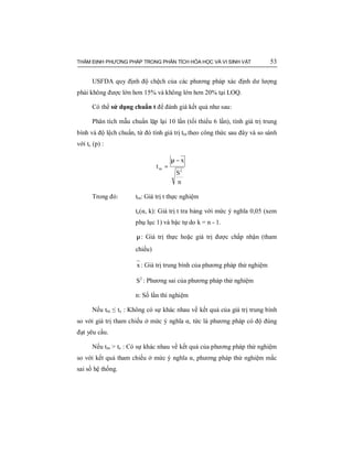 THẨM ĐỊNH PHƯƠNG PHÁP TRONG PHÂN TÍCH HÓA HỌC VÀ VI SINH VẬT 53
USFDA quy định độ chệch của các phương pháp xác định dư lượng
phải không được lớn hơn 15% và không lớn hơn 20% tại LOQ.
Có thể sử dụng chuẩn t để đánh giá kết quả như sau:
Phân tích mẫu chuẩn lặp lại 10 lần (tối thiểu 6 lần), tính giá trị trung
bình và độ lệch chuẩn, từ đó tính giá trị ttn theo công thức sau đây và so sánh
với tc (p) :
n
S
x
t
2
tn
−µ
=
Trong đó: ttn: Giá trị t thực nghiệm
tc(α, k): Giá trị t tra bảng với mức ý nghĩa 0,05 (xem
phụ lục 1) và bậc tự do k = n - 1.
µ: Giá trị thực hoặc giá trị được chấp nhận (tham
chiếu)
x : Giá trị trung bình của phương pháp thử nghiệm
2
S : Phương sai của phương pháp thử nghiệm
n: Số lần thí nghiệm
Nếu ttn ≤ tc : Không có sự khác nhau về kết quả của giá trị trung bình
so với giá trị tham chiếu ở mức ý nghĩa α, tức là phương pháp có độ đúng
đạt yêu cầu.
Nếu ttn > tc : Có sự khác nhau về kết quả của phương pháp thử nghiệm
so với kết quả tham chiếu ở mức ý nghĩa α, phương pháp thử nghiệm mắc
sai số hệ thống.
 