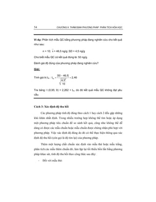 54 CHƯƠNG II: THẨM ĐỊNH PHƯƠNG PHÁP PHÂN TÍCH HÓA HỌC
Ví dụ: Phân tích mẫu QC bằng phương pháp đang nghiên cứu cho kết quả
như sau:
n = 10; x = 46,5 ng/g; SD = 4,5 ng/g
Cho biết mẫu QC có kết quả đúng là: 50 ng/g.
Đánh giá độ đúng của phương pháp đang nghiên cứu?
Giải:
Tính giá trị ttn :
−
= =tn 2
50 46,5
t 2,46
4,5
10
Tra bảng: t (0,95; 9) = 2,262 < ttn, do đó kết quả mẫu QC không đạt yêu
cầu.
Cách 3: Xác định độ thu hồi
Các phương pháp tính độ đúng theo cách 1 hay cách 2 đều gặp những
khó khăn nhất định. Trong nhiều trường hợp không thể tìm hoặc áp dụng
một phương pháp tiêu chuẩn để so sánh kết quả, cũng như không thể dễ
dàng có được các mẫu chuẩn hoặc mẫu chuẩn được chứng nhận phù hợp với
phương pháp. Việc xác định độ đúng do đó có thể thực hiện thông qua xác
định độ thu hồi (còn gọi là độ tìm lại) của phương pháp.
Thêm một lượng chất chuẩn xác định vào mẫu thử hoặc mẫu trắng,
phân tích các mẫu thêm chuẩn đó, làm lặp lại tối thiểu bốn lần bằng phương
pháp khảo sát, tính độ thu hồi theo công thức sau đây:
- Đối với mẫu thử:
 