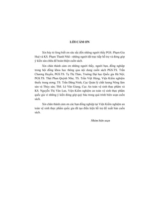 LỜI CẢM ƠN
Xin bày tỏ lòng biết ơn sâu sắc đến những người thầy PGS. Phạm Gia
Huệ và KS. Phạm Thanh Nhã - những người đã trực tiếp hỗ trợ và đóng góp
ý kiến sửa chữa để hoàn thiện cuốn sách.
Xin chân thành cảm ơn những người thầy, người bạn, đồng nghiệp
trong hội đồng khoa học thông qua nội dung cuốn sách PGS.TS. Trần
Chương Huyến, PGS.TS. Tạ Thị Thảo, Trường Đại học Quốc gia Hà Nội;
PGS.TS. Thái Phan Quỳnh Như, TS. Trần Việt Hùng, Viện Kiểm nghiệm
thuốc trung ương; TS. Trần Đăng Ninh, Cục Quản lý chất lượng Nông lâm
sản và Thủy sản; ThS. Lê Văn Giang, Cục An toàn vệ sinh thực phẩm và
KS. Nguyễn Thị Vân Lan, Viện Kiểm nghiệm an toàn vệ sinh thực phẩm
quốc gia vì những ý kiến đóng góp quý báu trong quá trình biên soạn cuốn
sách.
Xin chân thành cảm ơn các bạn đồng nghiệp tại Viện Kiểm nghiệm an
toàn vệ sinh thực phẩm quốc gia đã tạo điều kiện hỗ trợ để xuất bản cuốn
sách.
Nhóm biên soạn
 