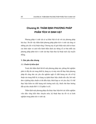 60 CHƯƠNG III: THẨM ĐỊNH PHƯƠNG PHÁP PHÂN TÍCH VI SINH VẬT
Chương III: THẨM ĐỊNH PHƯƠNG PHÁP
PHÂN TÍCH VI SINH VẬT
Phương pháp vi sinh vật có sự khác biệt rõ rệt với các phương pháp
hóa học. Do đó việc thẩm định phương pháp phân tích vi sinh vật cũng có
những yêu cầu và kỹ thuật riêng. Chương này sẽ giới thiệu một cách sơ lược
các khái niệm và cách tiến hành thẩm định các thông số cơ bản nhất của
phương pháp phân tích vi sinh vật thực hiện theo kỹ thuật nuôi cấy truyền
thống.
1. Các yêu cầu chung
1.1. Chuẩn bị thẩm định
Trước khi thẩm định bất kể một phương pháp nào, phòng thử nghiệm
phải có đầy đủ các trang thiết bị, dụng cụ và máy móc để thực hiện phương
pháp đó cũng như các yêu cầu nghiêm ngặt về chất lượng các chỉ số kỹ
thuật của trang thiết bị và dụng cụ (phải được hiệu chuẩn nếu cần, bởi một
đơn vị/phòng hiệu chuẩn có đủ điều kiện, thích hợp so với yêu cầu). Có thể
thực hiện kiểm tra chất lượng môi trường nuôi cấy, thuốc thử theo hướng
dẫn tại tiêu chuẩn ISO 11133 phần I và II.
Thẩm định một phương pháp cần được thực hiện bởi các kiểm nghiệm
viên nắm vững kiến thức chuyên môn, kỹ thuật thao tác tốt và có kinh
nghiệm trong phân tích vi sinh vật.
 