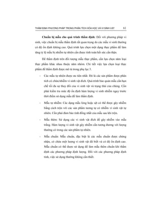 THẨM ĐỊNH PHƯƠNG PHÁP TRONG PHÂN TÍCH HÓA HỌC VÀ VI SINH VẬT 61
Chuẩn bị mẫu cho quá trình thẩm định: Đối với phương pháp vi
sinh, việc chuẩn bị mẫu thẩm định rất quan trọng do các mẫu vi sinh thường
có độ ổn định không cao. Quá trình lựa chọn một dạng thực phẩm để làm
tăng tỷ lệ mẫu bị nhiễm tự nhiên cần được tính toán hết sức cẩn thận.
Để thẩm định trên đối tượng mẫu thực phẩm, cần lựa chọn năm loại
thực phẩm khác nhau thuộc năm nhóm. Chi tiết việc lựa chọn loại thực
phẩm để thẩm định được mô tả trong phụ lục 3.
- Các mẫu tự nhiên được ưu tiên nhất. Đó là các sản phẩm được phân
tích có chứa/nhiễm vi sinh vật đích. Quá trình bảo quản mẫu cần hạn
chế tối đa sự thay đổi của vi sinh vật và trạng thái của chúng. Cần
phải kiểm tra mức độ ổn định hàm lượng vi sinh nhiễm ngay trước
thời điểm sử dụng mẫu để làm thẩm định.
- Mẫu tự nhiễm: Các dạng mẫu lỏng hoặc sệt có thể được gây nhiễm
bằng cách trộn với các sản phẩm tương tự có nhiễm vi sinh vật tự
nhiên. Cần phải đảm bảo tính đồng nhất của mẫu sau khi trộn.
- Mẫu thêm: Sử dụng các vi sinh vật đích để gây nhiễm vào mẫu
trắng. Hàm lượng vi sinh vật gây nhiễm cần tương đương với lượng
thường có trong các sản phẩm tự nhiên.
- Mẫu chuẩn: Mẫu chuẩn, đặc biệt là các mẫu chuẩn được chứng
nhận, có chứa một lượng vi sinh vật đã biết và có độ ổn định cao.
Mẫu chuẩn có thể được sử dụng để làm mẫu thêm chuẩn khi thẩm
định các phương pháp định lượng. Đối với các phương pháp định
tính, việc sử dụng thường không cần thiết.
 