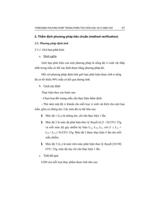 THẨM ĐỊNH PHƯƠNG PHÁP TRONG PHÂN TÍCH HÓA HỌC VÀ VI SINH VẬT 63
2. Thẩm định phương pháp tiêu chuẩn (method verification)
2.1. Phương pháp định tính
2.1.1. Giới hạn phát hiện
a. Định nghĩa
Giới hạn phát hiện của một phương pháp là nồng độ vi sinh vật thấp
nhất trong mẫu có thể xác định được bằng phương pháp đó.
Đối với phương pháp định tính giới hạn phát hiện được tính ở nồng
độ có tối thiểu 90% mẫu có kết quả dương tính.
b. Cách xác định
Thực hiện theo các bước sau:
- Chọn loại đối tượng mẫu cần thực hiện thẩm định.
- Thử năm mật độ vi khuẩn cho mỗi loại vi sinh vật đích cho một loại
mẫu, gồm cả chứng âm. Các mức độ cụ thể như sau:
§ Mức độ 1 (Lo) là chứng âm, chỉ cần thực hiện 1 lần.
§ Mức độ 2 là mức độ phát hiện theo lý thuyết từ [1 - 9] CFU/ 25g
và mỗi mức độ gây nhiễm ký hiệu L1a, L1b, L1c với (1 ≤ L1a <
L1b < L1c ≤ 9) CFU/ 25g. Mức độ 2 được thực hiện 5 lần cho mỗi
mẫu nhiễm.
§ Mức độ 3 (L2) là mức trên mức phát hiện theo lý thuyết [10-50]
CFU/ 25g, mức độ này chỉ cần thực hiện 1 lần.
c. Tính kết quả
LOD của mỗi loại thực phẩm được tính như sau:
 