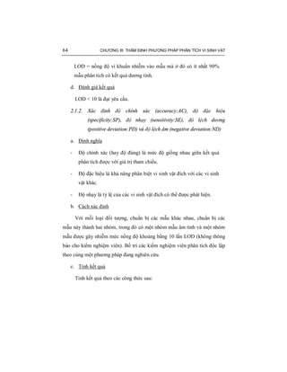 64 CHƯƠNG III: THẨM ĐỊNH PHƯƠNG PHÁP PHÂN TÍCH VI SINH VẬT
LOD = nồng độ vi khuẩn nhiễm vào mẫu mà ở đó có ít nhất 90%
mẫu phân tích có kết quả dương tính.
d. Đánh giá kết quả
LOD < 10 là đạt yêu cầu.
2.1.2. Xác định độ chính xác (accuracy:AC), độ đặc hiệu
(specificity:SP), độ nhạy (sensitivity:SE), độ lệch dương
(positive deviation:PD) và độ lệch âm (negative deviation:ND)
a. Định nghĩa
- Độ chính xác (hay độ đúng) là mức độ giống nhau giữa kết quả
phân tích được với giá trị tham chiếu.
- Độ đặc hiệu là khả năng phân biệt vi sinh vật đích với các vi sinh
vật khác.
- Độ nhạy là tỷ lệ của các vi sinh vật đích có thể được phát hiện.
b. Cách xác định
Với mỗi loại đối tượng, chuẩn bị các mẫu khác nhau, chuẩn bị các
mẫu này thành hai nhóm, trong đó có một nhóm mẫu âm tính và một nhóm
mẫu được gây nhiễm mức nồng độ khoảng bằng 10 lần LOD (không thông
báo cho kiểm nghiệm viên). Bố trí các kiểm nghiệm viên phân tích độc lập
theo cùng một phương pháp đang nghiên cứu.
c. Tính kết quả
Tính kết quả theo các công thức sau:
 