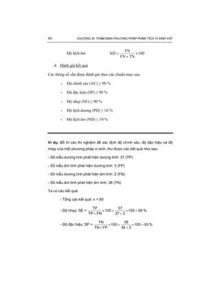 66 CHƯƠNG III: THẨM ĐỊNH PHƯƠNG PHÁP PHÂN TÍCH VI SINH VẬT
Độ lệch âm 100
TNFN
FN
ND ×
+
=
d. Đánh giá kết quả
Các thông số cần được đánh giá theo các chuẩn mực sau:
• Độ chính xác (AC) ≥ 90 %
• Độ đặc hiệu (SP) ≥ 90 %
• Độ nhạy (SE) ≥ 90 %
• Độ lệch dương (PD) ≤ 10 %
• Độ lệch âm (ND) ≤ 10 %
Ví dụ: Bố trí các thí nghiệm để xác định độ chính xác, độ đặc hiệu và độ
nhạy của một phương pháp vi sinh, thu được các kết quả như sau:
- Số mẫu dương tính phát hiện dương tính: 37 (TP)
- Số mẫu âm tính phát hiện dương tính: 3 (FP)
- Số mẫu dương tính phát hiện âm tính: 2 (FN)
- Số mẫu âm tính phát hiện âm tính: 38 (TN)
Ta có các kết quả:
- Tổng các kết quả: n = 80
- Độ nhạy: SE = × = × =
+ +
TP 37
100 100 95
TP FN 37 2
%
- Độ đặc hiệu: SP = × = × =
+ +
TN 38
100 100 93
TN FP 38 3
%
 