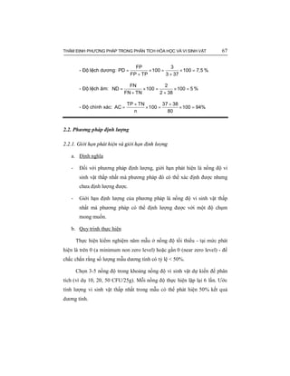THẨM ĐỊNH PHƯƠNG PHÁP TRONG PHÂN TÍCH HÓA HỌC VÀ VI SINH VẬT 67
- Độ lệch dương: = × = × =
+ +
FP 3
PD 100 100 7,5
FP TP 3 37
%
- Độ lệch âm: = × = × =
+ +
FN 2
ND 100 100 5
FN TN 2 38
%
- Độ chính xác:
+ +
= × = × =
TP TN 37 38
AC 100 100 94%
n 80
2.2. Phương pháp định lượng
2.2.1. Giới hạn phát hiện và giới hạn định lượng
a. Định nghĩa
- Đối với phương pháp định lượng, giới hạn phát hiện là nồng độ vi
sinh vật thấp nhất mà phương pháp đó có thể xác định được nhưng
chưa định lượng được.
- Giới hạn định lượng của phương pháp là nồng độ vi sinh vật thấp
nhất mà phương pháp có thể định lượng được với một độ chụm
mong muốn.
b. Quy trình thực hiện
Thực hiện kiểm nghiệm năm mẫu ở nồng độ tối thiểu - tại mức phát
hiện là trên 0 (a minimum non zero level) hoặc gần 0 (near zero level) - để
chắc chắn rằng số lượng mẫu dương tính có tỷ lệ < 50%.
Chọn 3-5 nồng độ trong khoảng nồng độ vi sinh vật dự kiến để phân
tích (ví dụ 10, 20, 50 CFU/25g). Mỗi nồng độ thực hiện lặp lại 6 lần. Ước
tính lượng vi sinh vật thấp nhất trong mẫu có thể phát hiện 50% kết quả
dương tính.
 