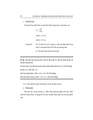 68 CHƯƠNG III: THẨM ĐỊNH PHƯƠNG PHÁP PHÂN TÍCH VI SINH VẬT
c. Tính kết quả
Tính giới hạn phát hiện và giới hạn định lượng theo công thức sau:
65,1
LC
S0 =
0S3,3LOD ×=
0S10LOQ ×=
Trong đó: LC (Critical Level): Lượng vi sinh vật thấp nhất trong
mẫu có thể phát hiện 50% kết quả dương tính.
S0: Tín hiệu nền (baseline spread)
Ví dụ: Các kết quả dương tính: 0/6 tại nồng độ 10, 2/6 tại nồng độ 20 và
5/6 tại nồng độ 50
à Ước tính mức độ dương tính xấp xỉ phát hiện 50% là LC ≈ 20 CFU/25g
Do đó, S0 = 20/1,65 ≈ 12
Giới hạn phát hiện: LOD = 3,3 x 12 ≈ 40 (CFU/25g)
Giới hạn định lượng: LOQ = 10 x 12 = 120 (CFU/25g)
2.2.2. Xác định độ chụm (độ lặp lại và độ tái lập nội bộ)
a. Định nghĩa
Như đã nêu trong chương 2, thẩm định phương pháp hóa học, khái
niệm độ chụm được sử dụng để chỉ mức độ gần nhau giữa các kết quả phân
tích.
 