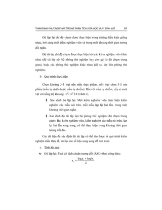 THẨM ĐỊNH PHƯƠNG PHÁP TRONG PHÂN TÍCH HÓA HỌC VÀ VI SINH VẬT 69
Độ lặp lại chỉ độ chụm được thực hiện trong những điều kiện giống
nhau, bởi cùng một kiểm nghiệm viên và trong một khoảng thời gian tương
đối ngắn.
Độ tái lập chỉ độ chụm được thực hiện bởi các kiểm nghiệm viên khác
nhau (độ tái lập nội bộ phòng thử nghiệm hay còn gọi là độ chụm trung
gian), hoặc các phòng thử nghiệm khác nhau (độ tái lập liên phòng thử
nghiệm).
b. Quy trình thực hiện
Chọn khoảng 3-5 loại nền mẫu thực phẩm, mỗi loại chọn 3-5 sản
phẩm (mẫu tự nhiên hoặc mẫu tự nhiễm). Đối với mẫu tự nhiễm, cấy vi sinh
vật với nồng độ khoảng 102
-103
CFU/đơn vị.
§ Xác định độ lặp lại: Một kiểm nghiệm viên thực hiện kiểm
nghiệm các mẫu nói trên, mỗi mẫu lặp lại hai lần, trong một
khoảng thời gian ngắn.
§ Xác định độ tái lập nội bộ phòng thử nghiệm (độ chụm trung
gian): Hai kiểm nghiệm viên, kiểm nghiệm các mẫu nói trên, lặp
lại hai lần song song; có thể thực hiện trong khoảng thời gian
tương đối dài.
Các dữ liệu để xác định độ tái lập có thể thu được từ quá trình kiểm
nghiệm mẫu thực tế, lưu lại các số liệu song song để tính toán.
c. Tính kết quả
v Độ lặp lại: Tính độ lệch chuẩn tương đối (RSD) theo công thức:
2
blogalog
x ii
i
+
=
 