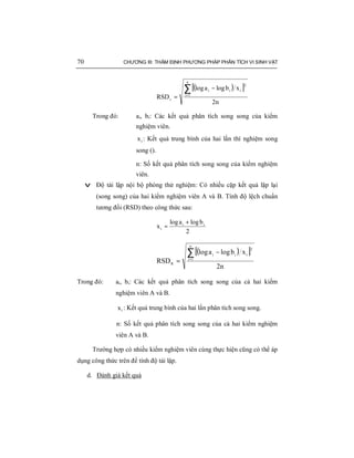 70 CHƯƠNG III: THẨM ĐỊNH PHƯƠNG PHÁP PHÂN TÍCH VI SINH VẬT
( )[ ]
n2
xblogalog
RSD
n
1i
2
iii
r
∑=
−
=
Trong đó: ai, bi: Các kết quả phân tích song song của kiểm
nghiệm viên.
ix : Kết quả trung bình của hai lần thí nghiệm song
song ().
n: Số kết quả phân tích song song của kiểm nghiệm
viên.
v Độ tái lập nội bộ phòng thử nghiệm: Có nhiều cặp kết quả lặp lại
(song song) của hai kiểm nghiệm viên A và B. Tính độ lệch chuẩn
tương đối (RSD) theo công thức sau:
2
blogalog
x ii
i
+
=
( )[ ]
n2
xblogalog
RSD
n
1i
2
iii
R
∑=
−
=
Trong đó: ai, bi: Các kết quả phân tích song song của cả hai kiểm
nghiệm viên A và B.
ix : Kết quả trung bình của hai lần phân tích song song.
n: Số kết quả phân tích song song của cả hai kiểm nghiệm
viên A và B.
Trường hợp có nhiều kiểm nghiệm viên cùng thực hiện cũng có thể áp
dụng công thức trên để tính độ tái lập.
d. Đánh giá kết quả
 