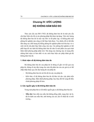 74 CHƯƠNG IV: ƯỚC LƯỢNG ĐỘ KHÔNG ĐẢM BẢO ĐO
Chương IV: ƯỚC LƯỢNG
ĐỘ KHÔNG ĐẢM BẢO ĐO
Theo yêu cầu của ISO 17025, độ không đảm bảo đo là một yêu cầu
cần thực hiện cho tất cả các phương pháp thử được áp dụng. Việc ước lượng
độ không đảm bảo đo là một việc khó và rất phức tạp, và không phải một
phòng thí nghiệm nào cũng có thể thực hiện được. Tuy nhiên, để có thể dần
dần nâng cao chất lượng hệ thống phòng thí nghiệm phân tích hóa học và vi
sinh vật thì cần phải thực hiện công việc này. Các phòng thử nghiệm có thể
phối hợp để xác định độ không đảm bảo đo như là một phần của quá trình
thẩm định phương pháp phân tích. Nội dung của chương này sẽ mang đến
những khái niệm cơ bản nhất và các cách thực hiện các phép đánh giá độ
không đảm bảo đo.
1. Khái niệm về độ không đảm bảo đo
Độ không đảm bảo đo của phép đo là thông số gắn với kết quả của
phép đo, thông số này đặc trưng cho mức độ phân tán của các giá trị có thể
chấp nhận được quy cho đại lượng đo của phép đo.
- Độ không đảm bảo đo nói lên độ tin cậy của phép đo.
- Kiến thức về độ không đảm bảo đo rất hữu ích cho việc phát triển
phương pháp, thẩm định phương pháp, hay thay đổi bổ sung để điều
chỉnh phương pháp tốt hơn.
2. Các nguồn gây ra độ không đảm bảo đo
Trong một phép thử có rất nhiều nguồn gây ra độ không đảm bảo đo:
- Mẫu thử: bản chất của mẫu thử không đồng nhất, trạng thái vật lý,
độ ổn định của mẫu thử, ảnh hưởng của các yếu tố nhiệt độ và môi
trường...
 