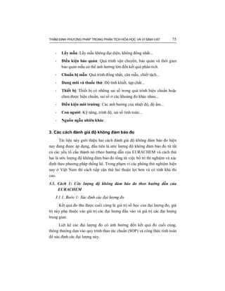 THẨM ĐỊNH PHƯƠNG PHÁP TRONG PHÂN TÍCH HÓA HỌC VÀ VI SINH VẬT 75
- Lấy mẫu: Lấy mẫu không đại diện, không đồng nhất...
- Điều kiện bảo quản: Quá trình vận chuyển, bảo quản và thời gian
bảo quản mẫu có thể ảnh hưởng lớn đến kết quả phân tích.
- Chuẩn bị mẫu: Quá trình đồng nhất, cân mẫu, chiết tách...
- Dung môi và thuốc thử: Độ tinh khiết, tạp chất...
- Thiết bị: Thiết bị có những sai số trong quá trình hiệu chuẩn hoặc
chưa được hiệu chuẩn, sai số ở các khoảng đo khác nhau...
- Điều kiện môi trường: Các ảnh hưởng của nhiệt độ, độ ẩm...
- Con người: Kỹ năng, trình độ, sai số tính toán...
- Nguồn ngẫu nhiên khác.
3. Các cách đánh giá độ không đảm bảo đo
Tài liệu này giới thiệu hai cách đánh giá độ không đảm bảo đo hiện
nay đang được áp dụng, đầu tiên là ước lượng độ không đảm bảo đo từ tất
cả các yếu tố cấu thành nó (theo hướng dẫn của EURACHEM và cách thứ
hai là ước lượng độ không đảm bảo đo tổng từ việc bố trí thí nghiệm và xác
định theo phương pháp thống kê. Trong phạm vi các phòng thử nghiệm hiện
nay ở Việt Nam thì cách tiếp cận thứ hai thuận lợi hơn và có tính khả thi
cao.
3.1. Cách 1: Ước lượng độ không đảm bảo đo theo hướng dẫn của
EURACHEM
3.1.1. Bước 1: Xác định các đại lượng đo
Kết quả đo thu được cuối cùng là giá trị số học của đại lượng đo, giá
trị này phụ thuộc vào giá trị các đại lượng đầu vào và giá trị các đại lượng
trung gian.
Liệt kê các đại lượng đo có ảnh hưởng đến kết quả đo cuối cùng,
thông thường dựa vào quy trình thao tác chuẩn (SOP) và công thức tính toán
để xác định các đại lượng này.
 