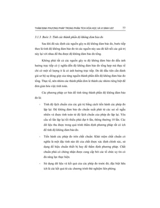 THẨM ĐỊNH PHƯƠNG PHÁP TRONG PHÂN TÍCH HÓA HỌC VÀ VI SINH VẬT 77
3.1.3. Bước 3: Tính các thành phần độ không đảm bảo đo
Sau khi đã xác định các nguồn gây ra độ không đảm bảo đo, bước tiếp
theo là tính độ không đảm bảo đo từ các nguồn này sau đó kết nối các giá trị
này lại với nhau để thu được độ không đảm bảo đo tổng.
Không phải tất cả các nguồn gây ra độ không đảm bảo đo đều ảnh
hưởng trực tiếp có ý nghĩa đến độ không đảm bảo đo tổng hợp mà thực tế
chỉ có một số lượng ít là có ảnh hưởng trực tiếp. Do đó đầu tiên cần đánh
giá sơ bộ sự đóng góp của từng nguồn thành phần đến độ không đảm bảo đo
tổng. Thực tế, nên nhóm các thành phần đơn lẻ thành các nhóm riêng biệt để
đơn giản hóa việc tính toán.
Các phương pháp cơ bản để tính từng thành phần độ không đảm bảo
đo là:
- Tính độ lệch chuẩn của các giá trị bằng cách tiến hành các phép đo
lặp lại: Độ không đảm bảo đo chuẩn xuất phát từ các sai số ngẫu
nhiên và được tính toán từ độ lệch chuẩn của phép đo lặp lại. Yêu
cầu số lần lặp lại tối thiểu phải đạt 6 lần, thông thường 10 lần. Các
dữ liệu thu được trong quá trình thẩm định phương pháp rất có ích
để tính độ không đảm bảo đo.
- Tiến hành các phép đo trên chất chuẩn: Khái niệm chất chuẩn có
nghĩa là một đặc tính nào đó của chất được xác định chính xác, sử
dụng để hiệu chuẩn thiết bị hay để thẩm định phương pháp. Chất
chuẩn phải có chứng nhận được cung cấp bởi các tổ chức uy tín có
đủ năng lực thực hiện.
- Sử dụng dữ liệu và kết quả của các phép đo trước đó, đặc biệt hữu
ích là các kết quả từ các chương trình thử nghiệm liên phòng.
 