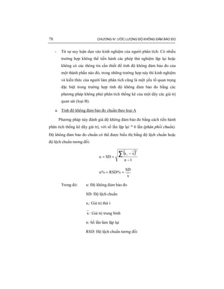 78 CHƯƠNG IV: ƯỚC LƯỢNG ĐỘ KHÔNG ĐẢM BẢO ĐO
- Từ sự suy luận dựa vào kinh nghiệm của người phân tích: Có nhiều
trường hợp không thể tiến hành các phép thử nghiệm lặp lại hoặc
không có các thông tin cần thiết để tính độ không đảm bảo đo của
một thành phần nào đó, trong những trường hợp này thì kinh nghiệm
và kiến thức của người làm phân tích cũng là một yếu tố quan trọng
đặc biệt trong trường hợp tính độ không đảm bảo đo bằng các
phương pháp không phải phân tích thống kê của một dãy các giá trị
quan sát (loại B).
a. Tính độ không đảm bảo đo chuẩn theo loại A
Phương pháp này đánh giá độ không đảm bảo đo bằng cách tiến hành
phân tích thống kê dãy giá trị, với số lần lặp lại ³ 6 lần (phân phối chuẩn).
Độ không đảm bảo đo chuẩn có thể được biểu thị bằng độ lệch chuẩn hoặc
độ lệch chuẩn tương đối:
( )
1n
xx
SDu
2
i
−
−
==
∑
x
SD
%RSD%u ==
Trong đó: u: Độ không đảm bảo đo
SD: Độ lệch chuẩn
xi: Giá trị thứ i
x : Giá trị trung bình
n: Số lần làm lặp lại
RSD: Độ lệch chuẩn tương đối
 