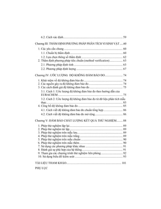 6.2. Cách xác định............................................................................. 59
Chương III: THẨM ĐỊNH PHƯƠNG PHÁP PHÂN TÍCH VI SINH VẬT .....60
1. Các yêu cầu chung ............................................................................ 60
1.1. Chuẩn bị thẩm định .................................................................... 60
1.2. Lựa chọn thông số thẩm định ..................................................... 62
2. Thẩm định phương pháp tiêu chuẩn (method verification)................. 63
2.1. Phương pháp định tính ............................................................... 63
2.2. Phương pháp định lượng ............................................................ 67
Chương IV: ƯỚC LƯỢNG ĐỘ KHÔNG ĐẢM BẢO ĐO....................... 74
1. Khái niệm về độ không đảm bảo đo .................................................. 74
2. Các nguồn gây ra độ không đảm bảo đo............................................ 74
3. Các cách đánh giá độ không đảm bảo đo........................................... 75
3.1. Cách 1: Ước lượng độ không đảm bảo đo theo hướng dẫn của
EURACHEM.................................................................................... 75
3.2. Cách 2: Ước lượng độ không đảm bảo đo từ dữ liệu phân tích mẫu
thực................................................................................................... 83
4. Công bố độ không đảm bảo đo.......................................................... 85
4.1. Cách viết độ không đảm bảo đo chuẩn tổng hợp......................... 86
4.2. Cách viết độ không đảm bảo đo mở rộng.................................... 86
Chương V: ĐẢM BẢO CHẤT LƯỢNG KẾT QUẢ THỬ NGHIỆM........ 88
1. Phép thử nghiệm lặp lại..................................................................... 89
2. Phép thử nghiệm tái lập..................................................................... 89
3. Phép thử nghiệm trên mẫu lưu........................................................... 89
4. Phép thử nghiệm trên mẫu trắng........................................................ 89
5. Phép thử nghiệm trên mẫu chuẩn ...................................................... 90
6. Phép thử nghiệm trên mẫu thêm........................................................ 90
7. Sử dụng các phương pháp khác nhau ................................................ 91
8. Đánh giá sự phù hợp của hệ thống..................................................... 91
9. Tham gia các chương trình thử nghiệm liên phòng............................ 92
10. Sử dụng biểu đồ kiểm soát .............................................................. 93
TÀI LIỆU THAM KHẢO....................................................................... 101
PHỤ LỤC
 