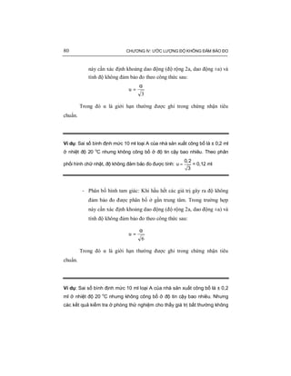 80 CHƯƠNG IV: ƯỚC LƯỢNG ĐỘ KHÔNG ĐẢM BẢO ĐO
này cần xác định khoảng dao động (độ rộng 2a, dao động ±a) và
tính độ không đảm bảo đo theo công thức sau:
3
u
α
=
Trong đó α là giới hạn thường được ghi trong chứng nhận tiêu
chuẩn.
Ví dụ: Sai số bình định mức 10 ml loại A của nhà sản xuất công bố là ± 0,2 ml
ở nhiệt độ 20 o
C nhưng không công bố ở độ tin cậy bao nhiêu. Theo phân
phối hình chữ nhật, độ không đảm bảo đo được tính: =
0,2
u
3
= 0,12 ml
- Phân bố hình tam giác: Khi hầu hết các giá trị gây ra độ không
đảm bảo đo được phân bố ở gần trung tâm. Trong trường hợp
này cần xác định khoảng dao động (độ rộng 2a, dao động ±a) và
tính độ không đảm bảo đo theo công thức sau:
6
u
α
=
Trong đó α là giới hạn thường được ghi trong chứng nhận tiêu
chuẩn.
Ví dụ: Sai số bình định mức 10 ml loại A của nhà sản xuất công bố là ± 0,2
ml ở nhiệt độ 20 o
C nhưng không công bố ở độ tin cậy bao nhiêu. Nhưng
các kết quả kiểm tra ở phòng thử nghiệm cho thấy giá trị bất thường không
 
