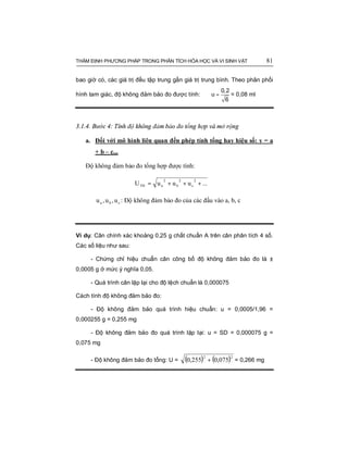 THẨM ĐỊNH PHƯƠNG PHÁP TRONG PHÂN TÍCH HÓA HỌC VÀ VI SINH VẬT 81
bao giờ có, các giá trị đều tập trung gần giá trị trung bình. Theo phân phối
hình tam giác, độ không đảm bảo đo được tính: =
0,2
u
6
= 0,08 ml
3.1.4. Bước 4: Tính độ không đảm bảo đo tổng hợp và mở rộng
a. Đối với mô hình liên quan đến phép tính tổng hay hiệu số: y = a
+ b – c...
Độ không đảm bảo đo tổng hợp được tính:
...uuuU
2
c
2
b
2
aTH +++=
cba u,u,u : Độ không đảm bảo đo của các đầu vào a, b, c
Ví dụ: Cân chính xác khoảng 0,25 g chất chuẩn A trên cân phân tích 4 số.
Các số liệu như sau:
- Chứng chỉ hiệu chuẩn cân công bố độ không đảm bảo đo là ±
0,0005 g ở mức ý nghĩa 0,05.
- Quá trình cân lặp lại cho độ lệch chuẩn là 0,000075
Cách tính độ không đảm bảo đo:
- Độ không đảm bảo quá trình hiệu chuẩn: u = 0,0005/1,96 =
0,000255 g = 0,255 mg
- Độ không đảm bảo đo quá trình lặp lại: u = SD = 0,000075 g =
0,075 mg
- Độ không đảm bảo đo tổng: U = ( ) ( )22
075,0255,0 + = 0,266 mg
 