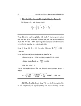 82 CHƯƠNG IV: ƯỚC LƯỢNG ĐỘ KHÔNG ĐẢM BẢO ĐO
b. Đối với mô hình liên quan đến phép tính tích hay thương số:
Với dạng y = a.b.c hoặc dạng y = (a.b)/c
2
c
2
b
2
aTH
c
u
b
u
a
u
y
U






+





+





=
Ví dụ: Cân chính xác khoảng 0,25 g chất chuẩn A, pha trong nước cất và
định mức đến 100ml bằng nước cất trong bình định mức. Độ tinh khiết của
chuẩn A là P = 99,9 ± 0,1%. Độ không đảm bảo đo của bình định mức là
0,1 ml. Tính U của nồng độ ở mức ý nghĩa 0,05.
Nồng độ dung dịch được tính theo công thức sau:
×
= ×
m P
C 1000
V
=
2,498 mg/l
Có ba nguồn gây ra độ không đảm bảo đo của nồng độ:
- Quá trình cân: ua = 0,266 mg (theo tính toán ở ví dụ trước)
- Độ tinh khiết mẫu thử: ub =
0,001
3
=0,00058
- Thể tích: uc = 0,1 ml
Vậy độ không đảm bảo đo tổng của nồng độ được tính theo dạng y =
(a.b)/c:
    
= + + × =    
    
22 2
TH
0,266 0,00058 0,1
U 2,4975 0,004
250 0,999 100
mg/l
- Độ không đảm bảo đo mở rộng: Việc báo cáo độ không đảm bảo
đo cuối cùng thường cần quy về độ không đảm bảo đo mở rộng. Tính độ
 