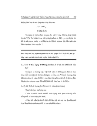THẨM ĐỊNH PHƯƠNG PHÁP TRONG PHÂN TÍCH HÓA HỌC VÀ VI SINH VẬT 83
không đảm bảo đo mở rộng theo công thức sau:
THUkU ×=
k là hệ số phủ
Trong đa số trường hợp, k được cho giá trị bằng 2 tương ứng với độ
tin cậy 95%. Tuy nhiên trong một số trường hợp cụ thể k còn phụ thuộc vào
độ tin cậy mong muốn và số bậc tự do, khi đó k được tính bằng cách tra
bảng t-student (theo phụ lục 1)
Như ví dụ trên đây, độ không đảm bảo đo mở rộng U = 2 x 0,004 = 0,008 g/l
Vậy, cách ghi là 2,498±0,008 mg/l ở độ tin cậy 95%.
3.2. Cách 2: Ước lượng độ không đảm bảo đo từ dữ liệu phân tích mẫu
thực
Trong đa số trường hợp, việc tính toán độ không đảm bảo đo theo
từng bước như trên rất tốn kém thời gian và công sức. Với một phương pháp
đã thẩm định, thì việc chỉ bố trí các phép thử nghiệm và tính độ không đảm
bảo đo theo phương pháp thống kê là đủ tính khoa học và tiết kiệm.
3.2.1. Xác định độ không đảm bảo đo trên mẫu cùng nồng độ
Thực hiện theo các bước sau:
- Phân tích mẫu chuẩn đã biết hàm lượng, hoặc phân tích một mẫu
đồng nhất có hàm lượng xác định;
- Phân tích mẫu lặp lại tối thiểu 20 lần, tính kết quả các lần phân tích
(các lần phân tích nên được bố trí các ngày khác nhau);
 