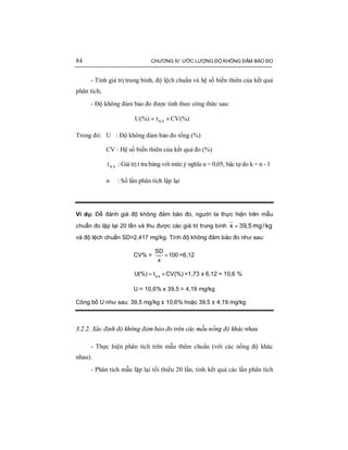 84 CHƯƠNG IV: ƯỚC LƯỢNG ĐỘ KHÔNG ĐẢM BẢO ĐO
- Tính giá trị trung bình, độ lệch chuẩn và hệ số biến thiên của kết quả
phân tích;
- Độ không đảm bảo đo được tính theo công thức sau:
(%)CVt(%)U k, ×= α
Trong đó: U : Độ không đảm bảo đo tổng (%)
CV : Hệ số biến thiên của kết quả đo (%)
k,tα : Giá trị t tra bảng với mức ý nghĩa α = 0,05; bậc tự do k = n - 1
n : Số lần phân tích lặp lại
Ví dụ: Để đánh giá độ không đảm bảo đo, người ta thực hiện trên mẫu
chuẩn đo lặp lại 20 lần và thu được các giá trị trung bình =x 39,5 mg/kg
và độ lệch chuẩn SD=2,417 mg/kg. Tính độ không đảm bảo đo như sau:
CV% = ×
SD
100
x
=6,12
α= ×,kU(%) t CV(%) =1,73 x 6,12 = 10,6 %
U = 10,6% x 39,5 = 4,19 mg/kg
Công bố U như sau: 39,5 mg/kg ± 10,6% hoặc 39,5 ± 4,19 mg/kg
3.2.2. Xác định độ không đảm bảo đo trên các mẫu nồng độ khác nhau
- Thực hiện phân tích trên mẫu thêm chuẩn (với các nồng độ khác
nhau).
- Phân tích mẫu lặp lại tối thiểu 20 lần, tính kết quả các lần phân tích
 