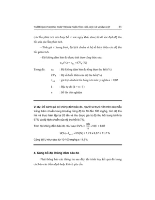 THẨM ĐỊNH PHƯƠNG PHÁP TRONG PHÂN TÍCH HÓA HỌC VÀ VI SINH VẬT 85
(các lần phân tích nên được bố trí các ngày khác nhau) từ đó xác định độ thu
hồi của các lần phân tích.
- Tính giá trị trung bình, độ lệch chuẩn và hệ số biến thiên của độ thu
hồi phân tích.
- Độ không đảm bảo đo được tính theo công thức sau:
(%)CVt(%)u Rk,R ×= α
Trong đó: uR : Độ không đảm bảo đo tổng theo thu hồi (%)
CVR : Hệ số biến thiên của độ thu hồi (%)
k,tα : giá trị t-student tra bảng với mức ý nghĩa α = 0,05
k : Bậc tự do (k = n - 1)
n : Số lần thử nghiệm
Ví dụ: Để đánh giá độ không đảm bảo đo, người ta thực hiện trên các mẫu
trắng thêm chuẩn trong khoảng nồng độ từ 10 đến 100 mg/kg, tính độ thu
hồi và thực hiện lặp lại 20 lần và thu được giá trị độ thu hồi trung bình là
97% và độ lệch chuẩn của độ thu hồi là 7%.
Tính độ không đảm bảo đo như sau: CV% = ×
SD
100
x
= 6,87
α −= ×,n 1U(%) t CV(%) = 1,73 x 6,87 = 11,7 %
Công bố U như sau: từ 10-100 mg/kg ± 11,7%
4. Công bố độ không đảm bảo đo
Phải thông báo các thông tin sau đây khi trình bày kết quả đó trong
các báo cáo thẩm định hoặc khi có yêu cầu.
 