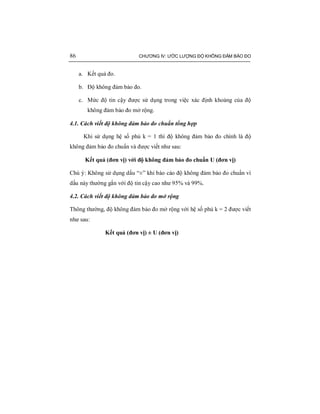 86 CHƯƠNG IV: ƯỚC LƯỢNG ĐỘ KHÔNG ĐẢM BẢO ĐO
a. Kết quả đo.
b. Độ không đảm bảo đo.
c. Mức độ tin cậy được sử dụng trong việc xác định khoảng của độ
không đảm bảo đo mở rộng.
4.1. Cách viết độ không đảm bảo đo chuẩn tổng hợp
Khi sử dụng hệ số phủ k = 1 thì độ không đảm bảo đo chính là độ
không đảm bảo đo chuẩn và được viết như sau:
Kết quả (đơn vị) với độ không đảm bảo đo chuẩn U (đơn vị)
Chú ý: Không sử dụng dấu “±” khi báo cáo độ không đảm bảo đo chuẩn vì
dấu này thường gắn với độ tin cậy cao như 95% và 99%.
4.2. Cách viết độ không đảm bảo đo mở rộng
Thông thường, độ không đảm bảo đo mở rộng với hệ số phủ k = 2 được viết
như sau:
Kết quả (đơn vị) ± U (đơn vị)
 