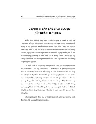 88 CHƯƠNG V: ĐẢM BẢO CHẤT LƯỢNG KẾT QUẢ THỬ NGHIỆM
Chương V: ĐẢM BẢO CHẤT LƯỢNG
KẾT QUẢ THỬ NGHIỆM
Thẩm định phương pháp phân tích không phải là tất cả để đảm bảo
chất lượng kết quả thử nghiệm. Theo yêu cầu của ISO 17025, đảm bảo chất
lượng là một quá trình và cần thường xuyên thực hiện. Phòng thử nghiệm
được công nhận và duy trì ISO 17025 chính là quá trình đảm bảo chất lượng
liên tục, ngược lại các chương trình đảm bảo chất lượng là một yếu tố cực
kỳ quan trọng giúp duy trì được ISO 17025. Trong khuôn khổ tài liệu này
chúng tôi nêu lên các chương trình và cách tổ chức việc đảm bảo chất lượng
tại phòng thử nghiệm.
Có nhiều cách để các phòng thử nghiệm tổ chức các chương trình đảm
bảo chất lượng. Theo quy định của ISO 17025 (mục 5.9), phòng thử nghiệm
phải có các thủ tục kiểm soát chất lượng để kiểm tra tính hiệu lực của phép
thử nghiệm đã thực hiện. Dữ liệu kết quả phải được ghi chép sao cho có thể
nhận biết các khuynh hướng diễn biến của các kết quả và nếu có thể cần
phải áp dụng kỹ thuật thống kê để xem xét các kết quả. Việc kiểm tra này
phải được lên kế hoạch, soát xét lại. Các dữ liệu về kiểm soát chất lượng
phải được phân tích và khi những dữ liệu này nằm ngoài chuẩn mực đã định
thì phải có hành động khắc phục điều này và ngăn ngừa kết quả sai được
thông báo.
Chương này giới thiệu các kỹ thuật và cách tổ chức các chương trình
đảm bảo chất lượng phòng thử nghiệm.
 