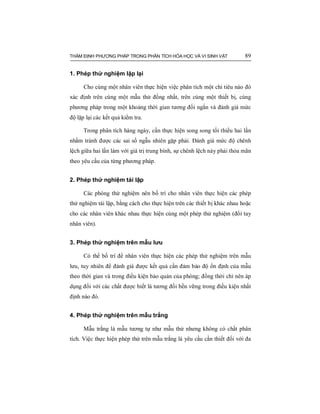 THẨM ĐỊNH PHƯƠNG PHÁP TRONG PHÂN TÍCH HÓA HỌC VÀ VI SINH VẬT 89
1. Phép thử nghiệm lặp lại
Cho cùng một nhân viên thực hiện việc phân tích một chỉ tiêu nào đó
xác định trên cùng một mẫu thử đồng nhất, trên cùng một thiết bị, cùng
phương pháp trong một khoảng thời gian tương đối ngắn và đánh giá mức
độ lặp lại các kết quả kiểm tra.
Trong phân tích hàng ngày, cần thực hiện song song tối thiểu hai lần
nhằm tránh được các sai số ngẫu nhiên gặp phải. Đánh giá mức độ chênh
lệch giữa hai lần làm với giá trị trung bình, sự chênh lệch này phải thỏa mãn
theo yêu cầu của từng phương pháp.
2. Phép thử nghiệm tái lập
Các phòng thử nghiệm nên bố trí cho nhân viên thực hiện các phép
thử nghiệm tái lập, bằng cách cho thực hiện trên các thiết bị khác nhau hoặc
cho các nhân viên khác nhau thực hiện cùng một phép thử nghiệm (đổi tay
nhân viên).
3. Phép thử nghiệm trên mẫu lưu
Có thể bố trí để nhân viên thực hiện các phép thử nghiệm trên mẫu
lưu, tuy nhiên để đánh giá được kết quả cần đảm bảo độ ổn định của mẫu
theo thời gian và trong điều kiện bảo quản của phòng; đồng thời chỉ nên áp
dụng đối với các chất được biết là tương đối bền vững trong điều kiện nhất
định nào đó.
4. Phép thử nghiệm trên mẫu trắng
Mẫu trắng là mẫu tương tự như mẫu thử nhưng không có chất phân
tích. Việc thực hiện phép thử trên mẫu trắng là yêu cầu cần thiết đối với đa
 