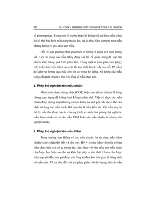 90 CHƯƠNG V: ĐẢM BẢO CHẤT LƯỢNG KẾT QUẢ THỬ NGHIỆM
số phương pháp. Trong một số trường hợp khi không thể có được mẫu trắng
thì có thể thực hiện mẫu trắng thuốc thử, tức là thực hiện tương tự như mẫu
nhưng không có giai đoạn cân mẫu.
Đối với các phương pháp phân tích vi lượng và phân tích hàm lượng
vết, việc sử dụng các mẫu trắng đóng vai trò rất quan trọng để loại trừ
nhiễm chéo trong quá trình phân tích. Trong một lô mẫu phân tích (chạy
máy) cần chạy mẫu trắng sau một khoảng nhất định (ví dụ sau mỗi 10 mẫu)
để kiểm tra lượng quá mẫu còn sót lại trong hệ thống. Số lượng các mẫu
trắng cần phải chiếm ít nhất 5% tổng số mẫu phân tích.
5. Phép thử nghiệm trên mẫu chuẩn
Mẫu chuẩn được chứng nhận (CRM) hoặc mẫu chuẩn thứ cấp là bằng
chứng quan trọng để khẳng định kết quả phân tích. Việc có được các mẫu
chuẩn được chứng nhận thường rất khó khăn do kinh phí, khi đó có thể cân
nhắc sử dụng các mẫu chuẩn thứ cấp như là mẫu kiểm tra. Các mẫu này có
thể là mẫu thu được từ các chương trình so sánh liên phòng thử nghiệm,
mẫu được chuẩn lại từ các mẫu CRM hoặc các mẫu chuẩn do phòng thử
nghiệm tự tạo.
6. Phép thử nghiệm trên mẫu thêm
Trong trường hợp không có các mẫu chuẩn, thì sử dụng mẫu thêm
chuẩn là một cách phổ biến và cần thiết. Bởi vì chuẩn thêm vào mẫu và bản
thân chất phân tích có sự tương tác khác nhau với nền mẫu nên mẫu thêm
cần được thực hiện sao cho sự khác biệt này là nhỏ nhất. Chuẩn cần được
thêm ngay từ đầu, sau giai đoạn cân đong và đảm bảo thời gian để đồng nhất
với nền mẫu. Ví dụ như, đối với các phép phân tích dư lượng trên các nền
 