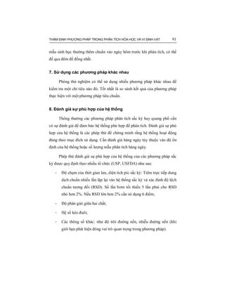 THẨM ĐỊNH PHƯƠNG PHÁP TRONG PHÂN TÍCH HÓA HỌC VÀ VI SINH VẬT 91
mẫu sinh học thường thêm chuẩn vào ngày hôm trước khi phân tích, có thể
để qua đêm để đồng nhất.
7. Sử dụng các phương pháp khác nhau
Phòng thử nghiệm có thể sử dụng nhiều phương pháp khác nhau để
kiểm tra một chỉ tiêu nào đó. Tốt nhất là so sánh kết quả của phương pháp
thực hiện với một phương pháp tiêu chuẩn.
8. Đánh giá sự phù hợp của hệ thống
Thông thường các phương pháp phân tích sắc ký hay quang phổ cần
có sự đánh giá để đảm bảo hệ thống phù hợp để phân tích. Đánh giá sự phù
hợp của hệ thống là các phép thử để chứng minh rằng hệ thống hoạt động
đúng theo mục đích sử dụng. Cần đánh giá hàng ngày tùy thuộc vào độ ổn
định của hệ thống hoặc số lượng mẫu phân tích hàng ngày.
Phép thử đánh giá sự phù hợp của hệ thống của các phương pháp sắc
ký được quy định theo nhiều tổ chức (USP, USFDA) như sau:
- Độ chụm của thời gian lưu, diện tích píc sắc ký: Tiêm trực tiếp dung
dịch chuẩn nhiều lần lặp lại vào hệ thống sắc ký và xác định độ lệch
chuẩn tương đối (RSD). Số lần bơm tối thiểu 5 lần phải cho RSD
nhỏ hơn 2%. Nếu RSD lớn hơn 2% cần sử dụng 6 điểm;
- Độ phân giải giữa hai chất;
- Hệ số kéo đuôi;
- Các thông số khác: như độ trôi đường nền, nhiễu đường nền (khi
giới hạn phát hiện đóng vai trò quan trọng trong phương pháp).
 