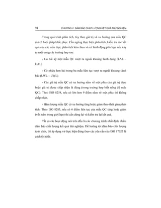 94 CHƯƠNG V: ĐẢM BẢO CHẤT LƯỢNG KẾT QUẢ THỬ NGHIỆM
Trong quá trình phân tích, tùy theo giá trị và xu hướng của mẫu QC
mà có biện pháp khắc phục. Cần ngừng thực hiện phân tích, kiểm tra các kết
quả của các mẫu thực phân tích kèm theo và có hành động phù hợp nếu xảy
ra một trong các trường hợp sau:
- Có bất kỳ một mẫu QC vượt ra ngoài khoảng hành động (LAL –
UAL)
- Có nhiều hơn hai trong ba mẫu liên tục vượt ra ngoài khoảng cảnh
báo (LWL – UWL)
- Các giá trị mẫu QC có xu hướng nằm về một phía của giá trị thực
hoặc giá trị được chấp nhận là đúng (trong trường hợp biết nồng độ mẫu
QC): Theo ISO 8258, nếu có lớn hơn 9 điểm nằm về một phía thì không
chấp nhận.
- Hàm lượng mẫu QC có xu hướng tăng hoặc giảm theo thời gian phân
tích: Theo ISO 8285, nếu có 6 điểm liên tục của mẫu QC tăng hoặc giảm
(vẫn nằm trong giới hạn) thì cần dừng lại và kiểm tra lại kết quả.
Tất cả các hoạt động nói trên đều là các chương trình nhất định nhằm
đảm bảo chất lượng kết quả thử nghiệm. Để hướng tới đảm bảo chất lượng
toàn diện, thì áp dụng và thực hiện đúng theo các yêu cầu của ISO 17025 là
cách tốt nhất.
 