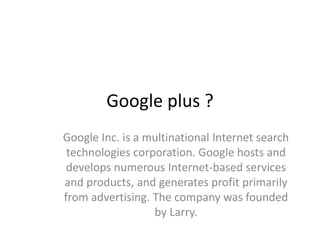 Google plus ?
Google Inc. is a multinational Internet search
 technologies corporation. Google hosts and
 develops numerous Internet-based services
and products, and generates profit primarily
from advertising. The company was founded
                  by Larry.
 