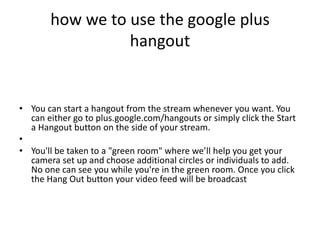 how we to use the google plus
                 hangout


• You can start a hangout from the stream whenever you want. You
  can either go to plus.google.com/hangouts or simply click the Start
  a Hangout button on the side of your stream.
•
• You'll be taken to a "green room" where we’ll help you get your
  camera set up and choose additional circles or individuals to add.
  No one can see you while you're in the green room. Once you click
  the Hang Out button your video feed will be broadcast
 