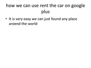 how we can use rent the car on google
                plus
• It is very easy we can just found any place
  aroend the world
 