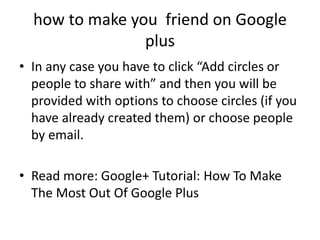 how to make you friend on Google
                plus
• In any case you have to click “Add circles or
  people to share with” and then you will be
  provided with options to choose circles (if you
  have already created them) or choose people
  by email.

• Read more: Google+ Tutorial: How To Make
  The Most Out Of Google Plus
 