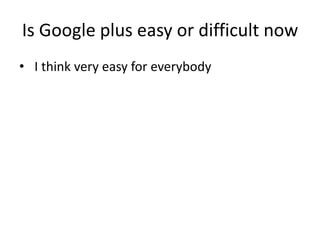 Is Google plus easy or difficult now
• I think very easy for everybody
 