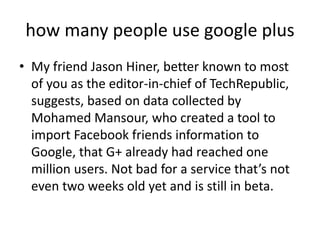 how many people use google plus
• My friend Jason Hiner, better known to most
  of you as the editor-in-chief of TechRepublic,
  suggests, based on data collected by
  Mohamed Mansour, who created a tool to
  import Facebook friends information to
  Google, that G+ already had reached one
  million users. Not bad for a service that’s not
  even two weeks old yet and is still in beta.
 