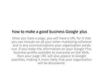 how to make a good business Google plus
 Once you have a page, you will have a URL for it that
you can include on all your other marketing collateral
 and in any communications your organization sends
out. If you make the information on your Google Plus
  business profile available to everyone on the Web,
    then your page URL will also appear in Google
searches, making it more likely that your organization
                   will be discovered.
 