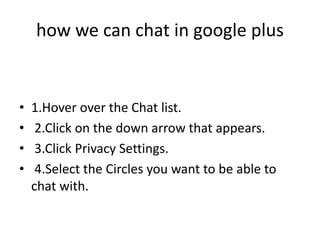 how we can chat in google plus


•   1.Hover over the Chat list.
•    2.Click on the down arrow that appears.
•    3.Click Privacy Settings.
•    4.Select the Circles you want to be able to
    chat with.
 