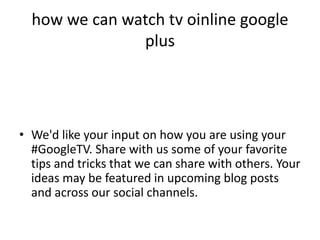 how we can watch tv oinline google
               plus




• We'd like your input on how you are using your
  #GoogleTV. Share with us some of your favorite
  tips and tricks that we can share with others. Your
  ideas may be featured in upcoming blog posts
  and across our social channels.
 
