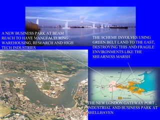 THE SCHEME INVOLVES USING GREEN BELT LAND TO THE EAST, DESTROYING THIS AND FRAGILE ENVIRONMENTS LIKE THE SHEARNESS MARSH A NEW BUSINESS PARK AT BEAM REACH TO HAVE MANUFACTURING , WAREHOUSING, RESEARCH AND HIGH TECH INDUSTRIES THE NEW LONDON GATEWAY PORT , INDUSTRIAL AND BUSINESS PARK AT SHELLHAVEN