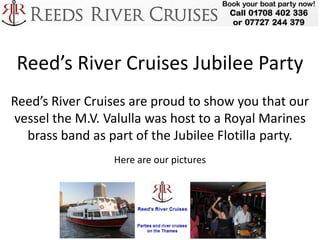 Reed’s River Cruises Jubilee Party
Reed’s River Cruises are proud to show you that our
vessel the M.V. Valulla was host to a Royal Marines
  brass band as part of the Jubilee Flotilla party.
                 Here are our pictures
 
